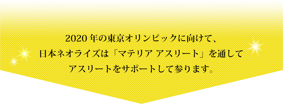 2020年の東京オリンピックに向けて、日本ネオライズは「マテリア アスリート」を通してアスリートをサポートして参ります。